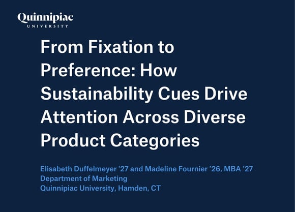 A dark blue graphic that has text that says From Fixation to Preference: How Sustainability Cues Drive Attention Across Diverse Product Categories  Elisabeth Duffelmeyer '27 and Madeline Fournier ’26, MBA ’27 Department of Marketing Quinnipiac University, Hamden, CT